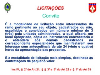 É a modalidade de licitação entre interessados do
ramo pertinente ao seu objeto, cadastrados ou não,
escolhidos e convidados em número mínimo de 3
(três) pela unidade administrativa, a qual afixará, em
local apropriado, cópia do instrumento convocatório e
o estenderá aos demais cadastrados na
correspondente especialidade que manifestarem seu
interesse com antecedência de até 24 (vinte e quatro)
horas da apresentação das propostas.
É a modalidade de licitação mais simples, destinada às
contratações de pequeno valor.
Inc IV, § 2º do Art 21, §§ 3º e 6º do Art 22 e § 1º do Art 51
Convite
LICITAÇÕES
 