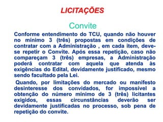 Conforme entendimento do TCU, quando não houver
no mínimo 3 (três) propostas em condições de
contratar com a Administração , em cada item, deve-
se repetir o Convite. Após essa repetição, caso não
compareçam 3 (três) empresas, a Administração
poderá contratar com aquela que atenda às
exigências do Edital, devidamente justificado, mesmo
sendo facultado pela Lei.
Quando, por limitações do mercado ou manifesto
desinteresse dos convidados, for impossível a
obtenção do número mínimo de 3 (três) licitantes
exigidos, essas circunstâncias deverão ser
devidamente justificadas no processo, sob pena de
repetição do convite.
LICITAÇÕES
Convite
 