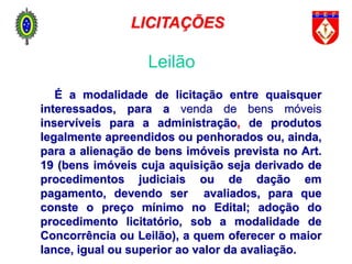 É a modalidade de licitação entre quaisquer
interessados, para a venda de bens móveis
inservíveis para a administração, de produtos
legalmente apreendidos ou penhorados ou, ainda,
para a alienação de bens imóveis prevista no Art.
19 (bens imóveis cuja aquisição seja derivado de
procedimentos judiciais ou de dação em
pagamento, devendo ser avaliados, para que
conste o preço mínimo no Edital; adoção do
procedimento licitatório, sob a modalidade de
Concorrência ou Leilão), a quem oferecer o maior
lance, igual ou superior ao valor da avaliação.
Leilão
LICITAÇÕES
 