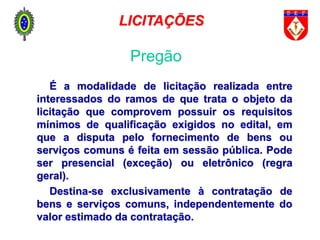 É a modalidade de licitação realizada entre
interessados do ramos de que trata o objeto da
licitação que comprovem possuir os requisitos
mínimos de qualificação exigidos no edital, em
que a disputa pelo fornecimento de bens ou
serviços comuns é feita em sessão pública. Pode
ser presencial (exceção) ou eletrônico (regra
geral).
Destina-se exclusivamente à contratação de
bens e serviços comuns, independentemente do
valor estimado da contratação.
Pregão
LICITAÇÕES
 