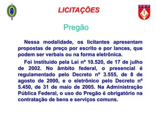Nessa modalidade, os licitantes apresentam
propostas de preço por escrito e por lances, que
podem ser verbais ou na forma eletrônica.
Foi instituído pela Lei nº 10.520, de 17 de julho
de 2002. No âmbito federal, o presencial é
regulamentado pelo Decreto nº 3.555, de 8 de
agosto de 2000, e o eletrônico pelo Decreto nº
5.450, de 31 de maio de 2005. Na Administração
Pública Federal, o uso do Pregão é obrigatório na
contratação de bens e serviços comuns.
Pregão
LICITAÇÕES
 