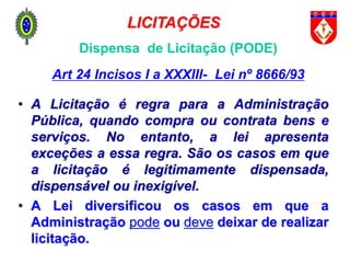 Dispensa de Licitação (PODE)
Art 24 Incisos I a XXXIII- Lei nº 8666/93
• A Licitação é regra para a Administração
Pública, quando compra ou contrata bens e
serviços. No entanto, a lei apresenta
exceções a essa regra. São os casos em que
a licitação é legitimamente dispensada,
dispensável ou inexigível.
• A Lei diversificou os casos em que a
Administração pode ou deve deixar de realizar
licitação.
LICITAÇÕES
 