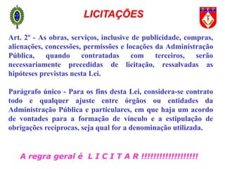 A regra geral é L I C I T A R !!!!!!!!!!!!!!!!!!!
Art. 2º - As obras, serviços, inclusive de publicidade, compras,
alienações, concessões, permissões e locações da Administração
Pública, quando contratadas com terceiros, serão
necessariamente precedidas de licitação, ressalvadas as
hipóteses previstas nesta Lei.
Parágrafo único - Para os fins desta Lei, considera-se contrato
todo e qualquer ajuste entre órgãos ou entidades da
Administração Pública e particulares, em que haja um acordo
de vontades para a formação de vínculo e a estipulação de
obrigações recíprocas, seja qual for a denominação utilizada.
LICITAÇÕES
 