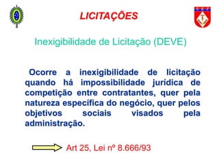 Ocorre a inexigibilidade de licitação
quando há impossibilidade jurídica de
competição entre contratantes, quer pela
natureza específica do negócio, quer pelos
objetivos sociais visados pela
administração.
Art 25, Lei nº 8.666/93
Inexigibilidade de Licitação (DEVE)
LICITAÇÕES
 