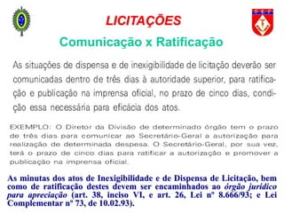 Comunicação x Ratificação
As minutas dos atos de Inexigibilidade e de Dispensa de Licitação, bem
como de ratificação destes devem ser encaminhados ao órgão jurídico
para apreciação (art. 38, inciso VI, e art. 26, Lei nº 8.666/93; e Lei
Complementar nº 73, de 10.02.93).
LICITAÇÕES
 
