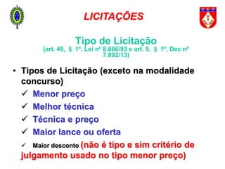 • Tipos de Licitação (exceto na modalidade
concurso)
 Menor preço
 Melhor técnica
 Técnica e preço
 Maior lance ou oferta
 Maior desconto (não é tipo e sim critério de
julgamento usado no tipo menor preço)
LICITAÇÕES
Tipo de Licitação
(art. 45, § 1º, Lei nº 8.666/93 e art. 9, § 1º, Dec nº
7.892/13)
 