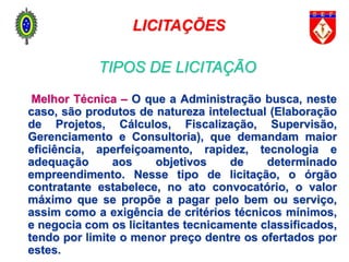 Melhor Técnica – O que a Administração busca, neste
caso, são produtos de natureza intelectual (Elaboração
de Projetos, Cálculos, Fiscalização, Supervisão,
Gerenciamento e Consultoria), que demandam maior
eficiência, aperfeiçoamento, rapidez, tecnologia e
adequação aos objetivos de determinado
empreendimento. Nesse tipo de licitação, o órgão
contratante estabelece, no ato convocatório, o valor
máximo que se propõe a pagar pelo bem ou serviço,
assim como a exigência de critérios técnicos mínimos,
e negocia com os licitantes tecnicamente classificados,
tendo por limite o menor preço dentre os ofertados por
estes.
LICITAÇÕES
TIPOS DE LICITAÇÃO
 