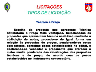 Técnica e Preço
Escolha da proposta que apresente Técnica
Satisfatória e Preço Mais Vantajoso. Selecionadas as
propostas que apresentem técnica aceitável, mediante a
atribuição de notas, procede-se de igual forma em
relação às propostas de preços, ponderando-se estes
dois fatores, conforme pesos estabelecidos no edital, e
declarando-se vencedor o proponente que oferecer a
maior média ponderada das valorizações das propostas
técnicas e de preço, de acordo com os pesos
estabelecidos no instrumento convocatório.
LICITAÇÕES
TIPOS DE LICITAÇÃO
 