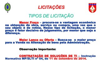 Menor Preço – procura-se a vantagem econômica
na obtenção da obra, serviço ou compra, uma vez que o
seu objeto é de rotina. Nesse tipo de licitação, o menor
preço é fator decisivo de julgamento, por menor que seja a
diferença.
Maior Lance ou Oferta – Busca-se o maior preço
para a Venda ou Alienação de bens pela Administração.
Observação importante:
CONTRATAÇÃO DE SOLUÇÕES DE TI – Instrução
Normativa MP/SLTI nº 04, de 11 de setembro de 2014.
LICITAÇÕES
TIPOS DE LICITAÇÃO
 