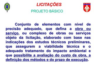 Projeto Básico
Conjunto de elementos com nível de
precisão adequado, que defina a obra ou
serviço, ou complexo de obras ou serviços
objeto da licitação, elaborado com base nas
indicações dos estudos técnicos preliminares,
que assegurem a viabilidade técnica e o
adequado tratamento do impacto ambiental e
que possibilite a avaliação do custo da obra, a
definição dos métodos e do prazo de execução.
LICITAÇÕES
PROJETO BÁSICO
 