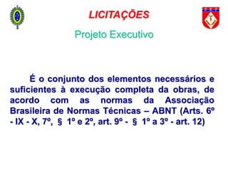 É o conjunto dos elementos necessários e
suficientes à execução completa da obras, de
acordo com as normas da Associação
Brasileira de Normas Técnicas – ABNT (Arts. 6º
- IX - X, 7º, § 1º e 2º, art. 9º - § 1º a 3º - art. 12)
LICITAÇÕES
Projeto Executivo
 