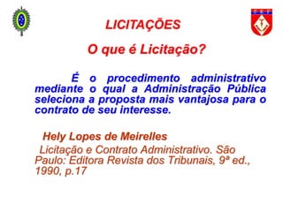 LICITAÇÕES
O que é Licitação?
É o procedimento administrativo
mediante o qual a Administração Pública
seleciona a proposta mais vantajosa para o
contrato de seu interesse.
Hely Lopes de Meirelles
Licitação e Contrato Administrativo. São
Paulo: Editora Revista dos Tribunais, 9ª ed.,
1990, p.17
 