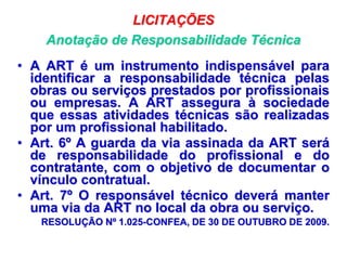 LICITAÇÕES
Anotação de Responsabilidade Técnica
• A ART é um instrumento indispensável para
identificar a responsabilidade técnica pelas
obras ou serviços prestados por profissionais
ou empresas. A ART assegura à sociedade
que essas atividades técnicas são realizadas
por um profissional habilitado.
• Art. 6º A guarda da via assinada da ART será
de responsabilidade do profissional e do
contratante, com o objetivo de documentar o
vínculo contratual.
• Art. 7º O responsável técnico deverá manter
uma via da ART no local da obra ou serviço.
RESOLUÇÃO Nº 1.025-CONFEA, DE 30 DE OUTUBRO DE 2009.
 
