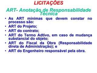 LICITAÇÕES
ART- Anotação de Responsabilidade
Técnica
• As ART mínimas que devem constar no
processo são:
• ART do Projeto;
• ART do contrato;
• ART do Termo Adtivo, em caso de mudança
substancial do objeto;
• ART do Fiscal da Obra (Responsabilidade
direta de Administração); e
• ART do Engenheiro responsável pela obra.
 