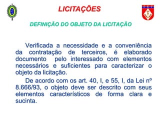 DEFINIÇÃO DO OBJETO DA LICITAÇÃO
Verificada a necessidade e a conveniência
da contratação de terceiros, é elaborado
documento pelo interessado com elementos
necessários e suficientes para caracterizar o
objeto da licitação.
De acordo com os art. 40, I, e 55, I, da Lei nº
8.666/93, o objeto deve ser descrito com seus
elementos característicos de forma clara e
sucinta.
LICITAÇÕES
 