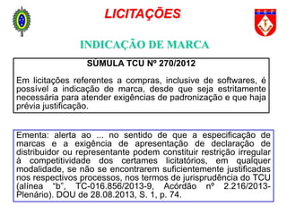 INDICAÇÃO DE MARCA
LICITAÇÕES
SÚMULA TCU Nº 270/2012
Em licitações referentes a compras, inclusive de softwares, é
possível a indicação de marca, desde que seja estritamente
necessária para atender exigências de padronização e que haja
prévia justificação.
Ementa: alerta ao ... no sentido de que a especificação de
marcas e a exigência de apresentação de declaração de
distribuidor ou representante podem constituir restrição irregular
à competitividade dos certames licitatórios, em qualquer
modalidade, se não se encontrarem suficientemente justificadas
nos respectivos processos, nos termos de jurisprudência do TCU
(alínea “b”, TC-016.856/2013-9, Acórdão nº 2.216/2013-
Plenário). DOU de 28.08.2013, S. 1, p. 74.
 