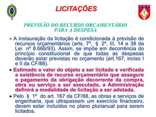 PREVISÃO DO RECURSO ORÇAMENTÁRIO
PARA A DESPESA
 A instauração da licitação é condicionada à previsão de
recursos orçamentários (arts. 7º, § 2º, III, 14 e 38 da
Lei nº 8.666/93). Assim, se impõe em decorrência do
princípio constitucional de que todas as despesas
deverão estar previstas no orçamento (art.167, inciso I
e II da CF/88).
 Estimado o valor do objeto a ser licitado e verificada
a existência de recurso orçamentário que assegure
o pagamento da obrigação decorrente da compra,
obra ou serviço a ser executado, a Administração
definirá a modalidade de licitação a ser adotada.
 Pelo § 1º do art. 167 da CF/88, as obras e serviços de
engenharia, que ultrapassem um exercício financeiro,
devem estar incluídos no plano plurianual para serem
licitados.
LICITAÇÕES
 
