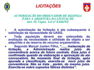 AUTORIZAÇÃO DO ORDENADOR DE DESPESA
PARA A ABERTURA DA LICITAÇÃO
(art. 38, Caput, Lei nº 8.666/93)
 A autorização da licitação é ato subsequente à
satisfação da necessidade da UASG.
 Toda aquisição deverá ser antecedida da
avaliação da necessidade e utilidade do objeto a ser
adquirido e da reserva do recurso orçamentário.
 Segundo Marçal Justen Filho, “...... instauração da
licitação, a Administração realiza juízo de
conveniência acerca do futuro contrato. Esse juízo é
confirmado quando da elaboração e aprovação do ato
convocatório. No momento final da licitação, após
apurada a classificação, exercita-se novo juízo de
conveniência. Não se trata , porém, do mesmo juízo.
Exercita-se sobre supostos fáticos distintos”.
LICITAÇÕES
 