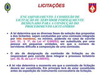 ENCAMINHAMENTO À COMISSÃO DE
LICITAÇÃO OU SERVIDOR FORMALMENTE
DESIGNADO PARA A CONDUÇÃO DO
PROCEDIMENTO LICITATÓRIO.
 A lei determina que as diversas fases da seleção das propostas
e dos licitantes sejam conduzidas por uma comissão integrada
por três membros, no mínimo, podendo no caso de convite
(art. 51, § 1º, da Lei nº 8.666/93) ser substituída por uma
pessoa em pequenas unidades, em que o número de
servidores dificulte a composição de uma comissão.
 O ato de designação da comissão de licitação ou do
responsável pelo convite deve integrar o processo licitatório
(art. 38, III, da Lei nº 8.666/93).
 A lei não determina o momento em que a comissão de licitação
deverá ser constituída. Em princípio terá de estar constituída
antes da expedição do instrumento convocatório da licitação.
LICITAÇÕES
 