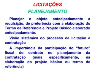 LICITAÇÕES
PLANEJAMENTO
Planejar o objeto antecipadamente a
requisição, de preferência com a elaboração do
Termo de Referência e Projeto Básico elaborado
antecipadamente.
Visão sistêmica do processo de licitação e
contratação
A importância da participação do “futuro”
fiscal do contrato no planejamento da
contratação (mais especificamente, na
elaboração do projeto básico ou termo de
referência)
 