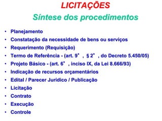 LICITAÇÕES
Síntese dos procedimentos
• Planejamento
• Constatação da necessidade de bens ou serviços
• Requerimento (Requisição)
• Termo de Referência - (art. 9°, §2°, do Decreto 5.450/05)
• Projeto Básico - (art. 6°, inciso IX, da Lei 8.666/93)
• Indicação de recursos orçamentários
• Edital / Parecer Jurídico / Publicação
• Licitação
• Contrato
• Execução
• Controle
50
 