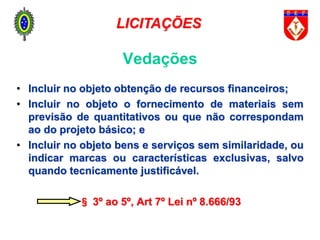 Vedações
• Incluir no objeto obtenção de recursos financeiros;
• Incluir no objeto o fornecimento de materiais sem
previsão de quantitativos ou que não correspondam
ao do projeto básico; e
• Incluir no objeto bens e serviços sem similaridade, ou
indicar marcas ou características exclusivas, salvo
quando tecnicamente justificável.
§ 3º ao 5º, Art 7º Lei nº 8.666/93
LICITAÇÕES
 