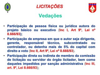 • Participação de pessoa física ou jurídica autora do
projeto básico ou executivo (Inc I, Art 9º, Lei nº
8.666/93);
• Participação de empresa em que o autor seja dirigente,
gerente, responsável técnico, subcontratado ou
controlador, ou detenha mais de 5% do capital com
direito a voto (Inc II, Art 9º, Lei nº 8.666/93).
• Participação direta ou indireta de membro da comissão
de licitação ou servidor do órgão licitador, bem como
daqueles impedidos por sanção administrativa (Inc III,
art. 9º, Lei 8.666/93);
Vedações
LICITAÇÕES
 