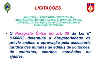 REMESSA À ASSESSORIA JURÍDICA DA
ADMINISTRAÇÃO PARA EXAME E APROVAÇÃO DAS
MINUTAS DO INSTRUMENTO CONVOCATÓRIO E
TERMO DE CONTRATO
• O Parágrafo Único do art. 38 da Lei nº
8.666/93 determina a obrigatoriedade da
prévia análise e aprovação pela assessoria
jurídica das minutas de editais de licitações,
de contratos, acordos, convênios ou
ajustes.
LICITAÇÕES
 