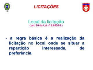 Local da licitação
( art. 20 da Lei nº 8.666/93 )
• a regra básica é a realização da
licitação no local onde se situar a
repartição interessada, de
preferência.
LICITAÇÕES
 