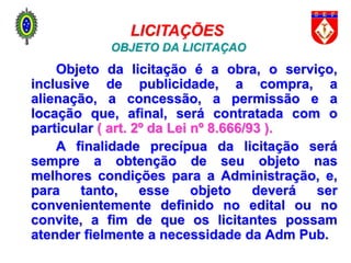 OBJETO DA LICITAÇÃO
Objeto da licitação é a obra, o serviço,
inclusive de publicidade, a compra, a
alienação, a concessão, a permissão e a
locação que, afinal, será contratada com o
particular ( art. 2º da Lei nº 8.666/93 ).
A finalidade precípua da licitação será
sempre a obtenção de seu objeto nas
melhores condições para a Administração, e,
para tanto, esse objeto deverá ser
convenientemente definido no edital ou no
convite, a fim de que os licitantes possam
atender fielmente a necessidade da Adm Pub.
LICITAÇÕES E CONTRATOS
LICITAÇÕES
 
