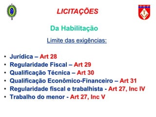 Da Habilitação
Limite das exigências:
• Jurídica – Art 28
• Regularidade Fiscal – Art 29
• Qualificação Técnica – Art 30
• Qualificação Econômico-Financeiro – Art 31
• Regularidade fiscal e trabalhista - Art 27, Inc IV
• Trabalho do menor - Art 27, Inc V
LICITAÇÕES
 