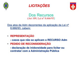 Dos atos da Adm decorrentes da aplicação da Lei nº
8.666/93, cabem:
• REPRESENTAÇÃO
- casos que não se aplicam o RECURSO Adm
• PEDIDO DE RECONSIDERAÇÃO
- declaração de inidoneidade para licitar ou
contratar com a Administração Pública
Dos Recursos
(Art 109, Lei nº 8.666/93)
LICITAÇÕES
 