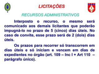 Interposto o recurso, o mesmo será
comunicado aos demais licitantes que poderão
impugná-lo no prazo de 5 (cinco) dias úteis. No
caso de convite, esse prazo será de 2 (dois) dias
úteis.
Os prazos para recorrer só transcorrem em
dias úteis e só iniciam e vencem em dias de
expedientes no órgão (art. 109 – Inc I + Art 110 –
parágrafo único).
LICITAÇÕES
RECURSOS ADMINISTRATIVOS
 