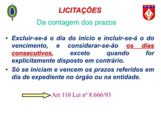 • Excluir-se-á o dia do início e incluir-se-á o do
vencimento, e considerar-se-ão os dias
consecutivos, exceto quando for
explicitamente disposto em contrário.
• Só se iniciam e vencem os prazos referidos em
dia de expediente no órgão ou na entidade.
Art 110 Lei nº 8.666/93
Da contagem dos prazos
LICITAÇÕES
 