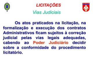 Os atos praticados na licitação, na
formalização e execução dos contratos
Administrativos ficam sujeitos à correção
judicial pelas vias legais adequadas,
cabendo ao Poder Judiciário decidir
sobre a conformidade do procedimento
licitatório.
LICITAÇÕES
Vias Judiciais
 