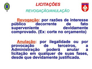 Revogação: por razões de interesse
público decorrente de fato
superveniente devidamente
comprovado. (Ex: corte no orçamento)
Anulação: por ilegalidade ou por
provocação de terceiros, a
Administração poderá anular a
licitação em qualquer de suas fases,
desde que devidamente justificada.
LICITAÇÕES
REVOGAÇÃO/ANULAÇÃO
 