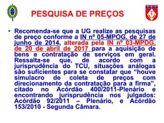 PESQUISA DE PREÇOS
• Recomenda-se que a UG realize as pesquisas
de preço conforme a IN nº 05-MPOG, de 27 de
junho de 2014, alterada pela IN nº 03-MPDG,
de 20 de abril de 2017 para a aquisição de
bens e contratação de serviços em geral.
Ressalta-se que, de acordo com a
jurisprudência do TCU, situações análogas
são suficientes para se constatar que “houve
simulacro de coleta de preços com
direcionamento da contratação para a firma”,
citado no Acórdão 400/2011-Plenário e
encontrando jurisprudência nos julgados:
Acórdão 92/2011 – Plenário, e Acórdão
153/2010 - Segunda Câmara.
 