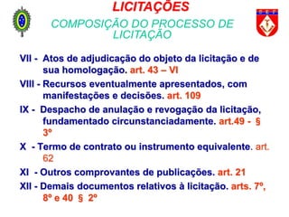 VII - Atos de adjudicação do objeto da licitação e de
sua homologação. art. 43 – VI
VIII - Recursos eventualmente apresentados, com
manifestações e decisões. art. 109
IX - Despacho de anulação e revogação da licitação,
fundamentado circunstanciadamente. art.49 - §
3º
X - Termo de contrato ou instrumento equivalente. art.
62
XI - Outros comprovantes de publicações. art. 21
XII - Demais documentos relativos à licitação. arts. 7º,
8º e 40 § 2º
LICITAÇÕES
COMPOSIÇÃO DO PROCESSO DE
LICITAÇÃO
 