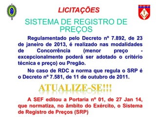 Regulamentado pelo Decreto nº 7.892, de 23
de janeiro de 2013, é realizado nas modalidades
de Concorrência (menor preço -
excepcionalmente poderá ser adotado o critério
técnica e preço) ou Pregão.
No caso de RDC a norma que regula o SRP é
o Decreto nº 7.581, de 11 de outubro de 2011.
A SEF editou a Portaria nº 01, de 27 Jan 14,
que normatiza, no âmbito do Exército, o Sistema
de Registro de Preços (SRP)
SISTEMA DE REGISTRO DE
PREÇOS
LICITAÇÕES
 