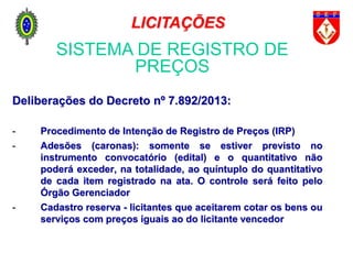 Deliberações do Decreto nº 7.892/2013:
- Procedimento de Intenção de Registro de Preços (IRP)
- Adesões (caronas): somente se estiver previsto no
instrumento convocatório (edital) e o quantitativo não
poderá exceder, na totalidade, ao quíntuplo do quantitativo
de cada item registrado na ata. O controle será feito pelo
Órgão Gerenciador
- Cadastro reserva - licitantes que aceitarem cotar os bens ou
serviços com preços iguais ao do licitante vencedor
SISTEMA DE REGISTRO DE
PREÇOS
LICITAÇÕES
 