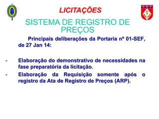 Principais deliberações da Portaria nº 01-SEF,
de 27 Jan 14:
- Elaboração do demonstrativo de necessidades na
fase preparatória da licitação.
- Elaboração da Requisição somente após o
registro da Ata de Registro de Preços (ARP).
SISTEMA DE REGISTRO DE
PREÇOS
LICITAÇÕES
 