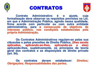 Contrato Administrativo é o ajuste, cuja
formalização deve observar os requisitos previstos na Lei,
em que a Administração Pública, agindo nessa qualidade,
firma acordo com particular ou com outra entidade
administrativa, para a consecução de objetivos de
interesse público, nas condições estabelecidas pela
própria Administração.
Os Contratos Administrativos regulam-se pelas sua
cláusulas e pelos preceitos de Direito Público, (lhes sendo
aplicados, aplicando-se-lhes, aplicando-se a eles)
aplicando-lhes, supletivamente, os princípios da teoria
geral dos contratos e as disposições de direito privado
(art. 54).
Os contratos devem estabelecer: Direitos;
Obrigações; Responsabilidades das partes.
CONTRATOS
 