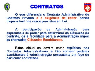 O que diferencia o Contrato Administrativo do
Contrato Privado é a exigência de licitar, sendo
dispensável nos casos previstos em Lei.
A participação da Administração com
supremacia de poder para determinar as cláusulas do
contrato, dá a faculdade para a Administração impor
as chamadas Cláusulas Exorbitantes.
Estas cláusulas devem estar explícitas nos
Contratos Administrativos, e irão conferir poderes
exorbitantes à Administração contratante em face do
particular contratado.
CONTRATOS
 