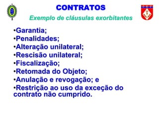 CONTRATOS
Exemplo de cláusulas exorbitantes
•Garantia;
•Penalidades;
•Alteração unilateral;
•Rescisão unilateral;
•Fiscalização;
•Retomada do Objeto;
•Anulação e revogação; e
•Restrição ao uso da exceção do
contrato não cumprido.
 