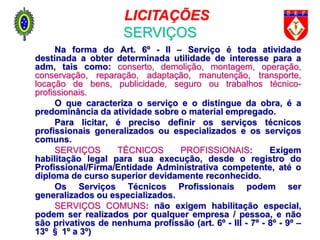 Na forma do Art. 6º - II – Serviço é toda atividade
destinada a obter determinada utilidade de interesse para a
adm, tais como: conserto, demolição, montagem, operação,
conservação, reparação, adaptação, manutenção, transporte,
locação de bens, publicidade, seguro ou trabalhos técnico-
profissionais.
O que caracteriza o serviço e o distingue da obra, é a
predominância da atividade sobre o material empregado.
Para licitar, é preciso definir os serviços técnicos
profissionais generalizados ou especializados e os serviços
comuns.
SERVIÇOS TÉCNICOS PROFISSIONAIS: Exigem
habilitação legal para sua execução, desde o registro do
Profissional/Firma/Entidade Administrativa competente, até o
diploma de curso superior devidamente reconhecido.
Os Serviços Técnicos Profissionais podem ser
generalizados ou especializados.
SERVIÇOS COMUNS: não exigem habilitação especial,
podem ser realizados por qualquer empresa / pessoa, e não
são privativos de nenhuma profissão (art. 6º - III - 7º - 8º - 9º –
13º § 1º a 3º)
LICITAÇÕES
SERVIÇOS
 