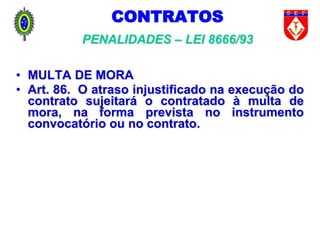 CONTRATOS
PENALIDADES – LEI 8666/93
• MULTA DE MORA
• Art. 86. O atraso injustificado na execução do
contrato sujeitará o contratado à multa de
mora, na forma prevista no instrumento
convocatório ou no contrato.
 