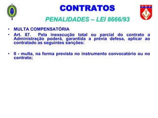 CONTRATOS
PENALIDADES – LEI 8666/93
• MULTA COMPENSATÓRIA
• Art. 87. Pela inexecução total ou parcial do contrato a
Administração poderá, garantida a prévia defesa, aplicar ao
contratado as seguintes sanções:
• II - multa, na forma prevista no instrumento convocatório ou no
contrato;
 
