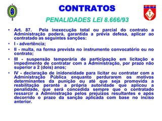 CONTRATOS
PENALIDADES LEI 8.666/93
• Art. 87. Pela inexecução total ou parcial do contrato a
Administração poderá, garantida a prévia defesa, aplicar ao
contratado as seguintes sanções:
• I - advertência;
• II - multa, na forma prevista no instrumento convocatório ou no
contrato;
• III - suspensão temporária de participação em licitação e
impedimento de contratar com a Administração, por prazo não
superior a 2 (dois) anos;
• IV - declaração de inidoneidade para licitar ou contratar com a
Administração Pública enquanto perdurarem os motivos
determinantes da punição ou até que seja promovida a
reabilitação perante a própria autoridade que aplicou a
penalidade, que será concedida sempre que o contratado
ressarcir a Administração pelos prejuízos resultantes e após
decorrido o prazo da sanção aplicada com base no inciso
anterior.
 