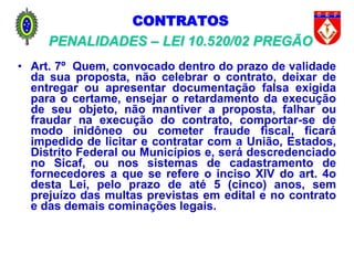 CONTRATOS
PENALIDADES – LEI 10.520/02 PREGÃO
• Art. 7º Quem, convocado dentro do prazo de validade
da sua proposta, não celebrar o contrato, deixar de
entregar ou apresentar documentação falsa exigida
para o certame, ensejar o retardamento da execução
de seu objeto, não mantiver a proposta, falhar ou
fraudar na execução do contrato, comportar-se de
modo inidôneo ou cometer fraude fiscal, ficará
impedido de licitar e contratar com a União, Estados,
Distrito Federal ou Municípios e, será descredenciado
no Sicaf, ou nos sistemas de cadastramento de
fornecedores a que se refere o inciso XIV do art. 4o
desta Lei, pelo prazo de até 5 (cinco) anos, sem
prejuízo das multas previstas em edital e no contrato
e das demais cominações legais.
 