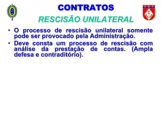 CONTRATOS
RESCISÃO UNILATERAL
• O processo de rescisão unilateral somente
pode ser provocado pela Administração.
• Deve consta um processo de rescisão com
análise da prestação de contas. (Ampla
defesa e contraditório).
 
